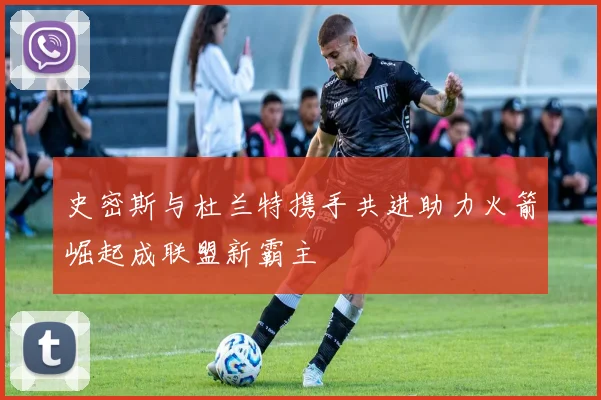 史密斯与杜兰特携手共进助力火箭崛起成联盟新霸主