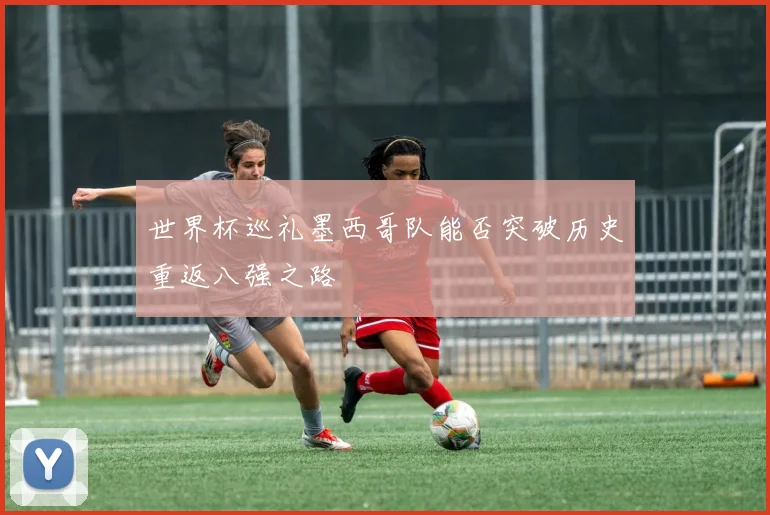 世界杯巡礼墨西哥队能否突破历史重返八强之路