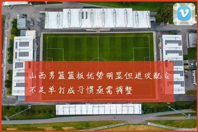 山西男篮篮板优势明显但进攻配合不足单打成习惯亟需调整