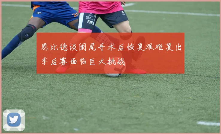 恩比德谈阑尾手术后恢复艰难复出季后赛面临巨大挑战