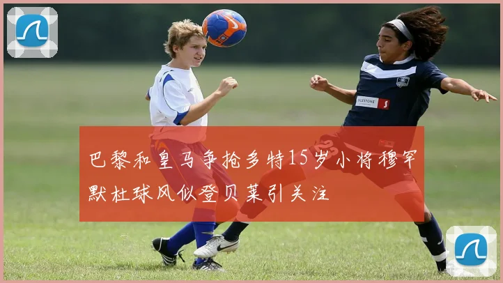 巴黎和皇马争抢多特15岁小将穆罕默杜球风似登贝莱引关注
