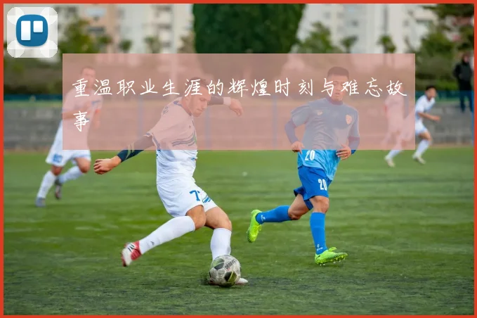 重温职业生涯的辉煌时刻与难忘故事