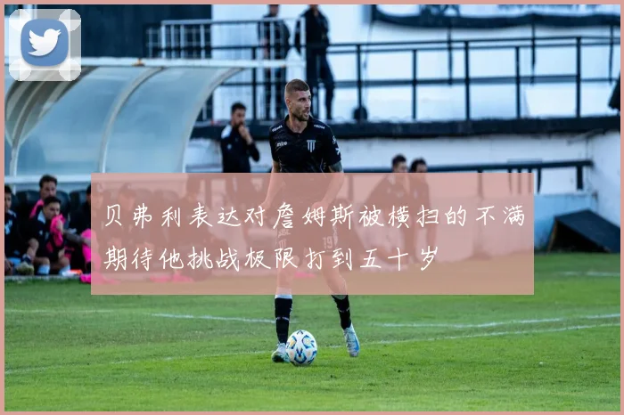 贝弗利表达对詹姆斯被横扫的不满期待他挑战极限打到五十岁