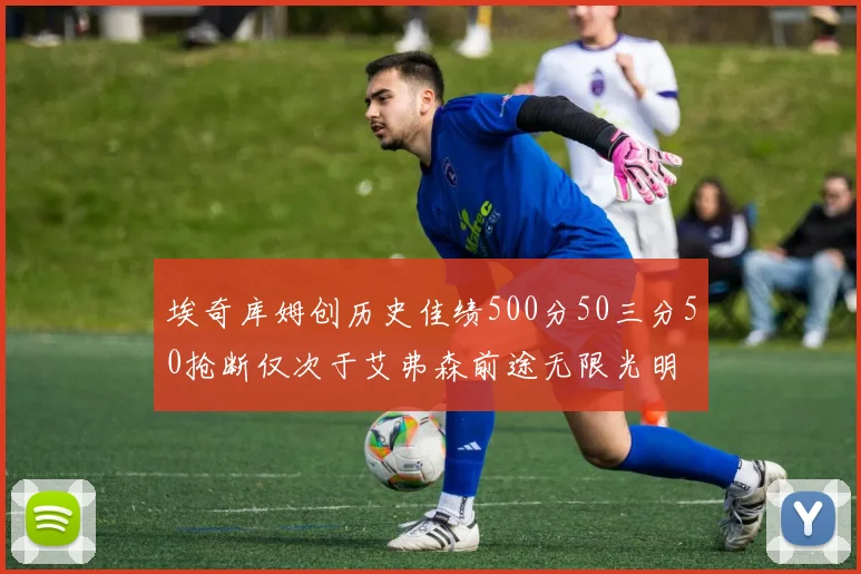 埃奇库姆创历史佳绩500分50三分50抢断仅次于艾弗森前途无限光明