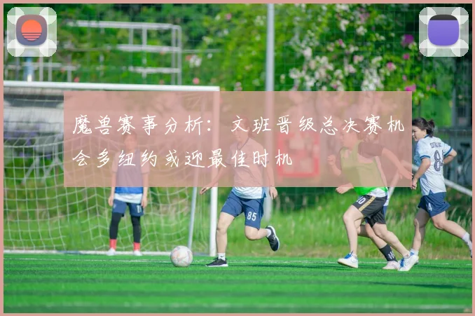 魔兽赛事分析：文班晋级总决赛机会多纽约或迎最佳时机