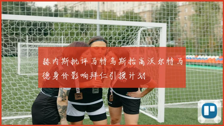 赫内斯批评马特乌斯抬高沃尔特马德身价影响拜仁引援计划