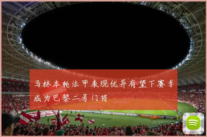 马林本轮法甲表现优异有望下赛季成为巴黎二号门将